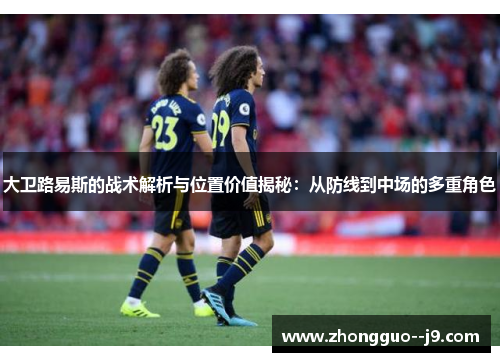 大卫路易斯的战术解析与位置价值揭秘：从防线到中场的多重角色