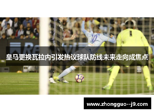皇马更换瓦拉内引发热议球队防线未来走向成焦点