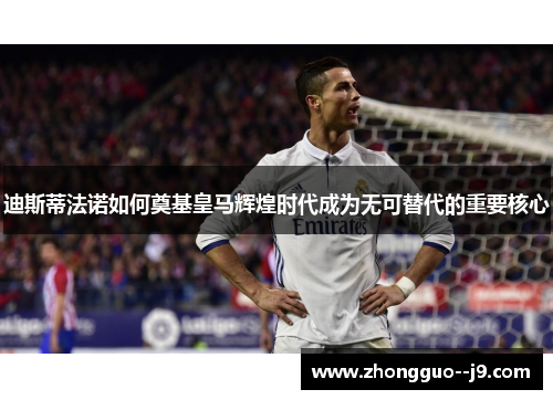 迪斯蒂法诺如何奠基皇马辉煌时代成为无可替代的重要核心