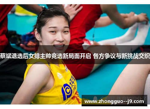 蔡斌退选后女排主帅竞选新局面开启 各方争议与新挑战交织