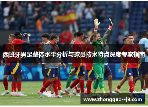 西班牙男足整体水平分析与球员技术特点深度考察指南