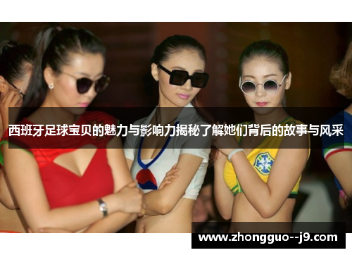 西班牙足球宝贝的魅力与影响力揭秘了解她们背后的故事与风采