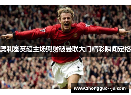 奥利塞英超主场兜射破曼联大门精彩瞬间定格 奥利塞英超主场兜射破曼联大门精彩瞬间定格