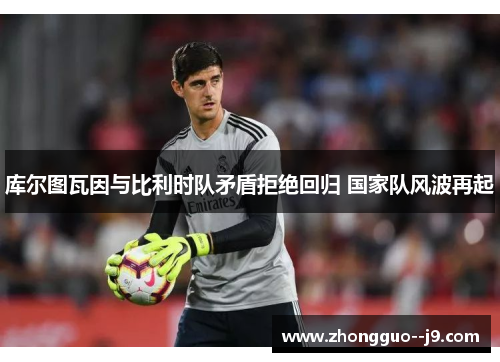 库尔图瓦因与比利时队矛盾拒绝回归 国家队风波再起