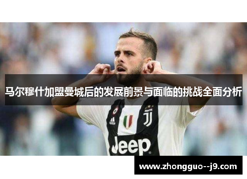 马尔穆什加盟曼城后的发展前景与面临的挑战全面分析 马尔穆什加盟曼城后的发展前景与面临的挑战全面分析