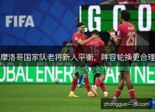 摩洛哥国家队老将新人平衡，阵容轮换更合理
